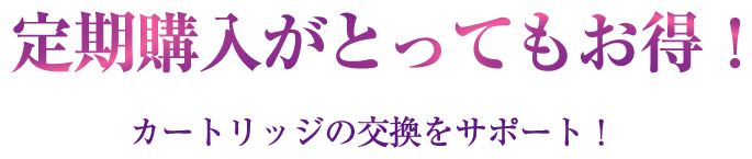 定期購入がとってもお得！カートリッジの交換をサポート！