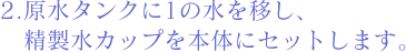 2.原水タンクに1の水を移し、精製水カップを本体にセットします。