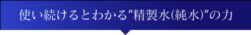 使い続けるとわかる”精製水（純水）”の力