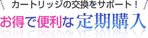 カートリッジの交換をサポート！お得で便利な定期購入